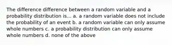 The difference difference between a random variable and a probability distribution is... a. a random variable does not include the probability of an event b. a random variable can only assume <a href='https://www.questionai.com/knowledge/kHClMPgTfV-whole-numbers' class='anchor-knowledge'>whole numbers</a> c. a probability distribution can only assume whole numbers d. none of the above