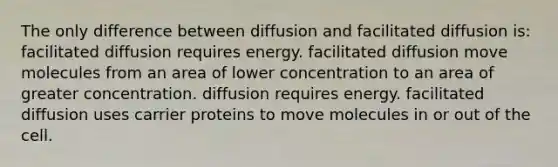 The only difference between diffusion and facilitated diffusion is: facilitated diffusion requires energy. facilitated diffusion move molecules from an area of lower concentration to an area of greater concentration. diffusion requires energy. facilitated diffusion uses carrier proteins to move molecules in or out of the cell.