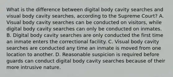 What is the difference between digital body cavity searches and visual body cavity searches, according to the Supreme Court? A. Visual body cavity searches can be conducted on visitors, while digital body cavity searches can only be conducted on inmates. B. Digital body cavity searches are only conducted the first time an inmate enters the correctional facility. C. Visual body cavity searches are conducted any time an inmate is moved from one location to another. D. Reasonable suspicion is required before guards can conduct digital body cavity searches because of their more intrusive nature.