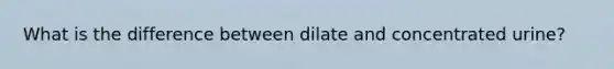 What is the difference between dilate and concentrated urine?