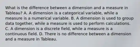 What is the difference between a dimension and a measure in Tableau? A. A dimension is a categorical variable, while a measure is a numerical variable. B. A dimension is used to group data together, while a measure is used to perform calculations. C. A dimension is a discrete field, while a measure is a continuous field. D. There is no difference between a dimension and a measure in Tableau.