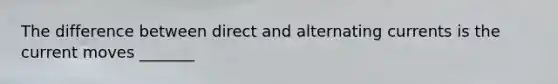 The difference between direct and alternating currents is the current moves _______