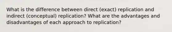 What is the difference between direct (exact) replication and indirect (conceptual) replication? What are the advantages and disadvantages of each approach to replication?