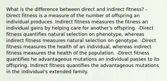 What is the difference between direct and indirect fitness? -Direct fitness is a measure of the number of offspring an individual produces. Indirect fitness measures the fitness an individual gains by helping care for another's offspring. -Direct fitness quantifies natural selection on phenotype, whereas indirect fitness measures natural selection on genotype. -Direct fitness measures the health of an individual, whereas indirect fitness measures the health of the population. -Direct fitness quantifies he advantageous mutations an individual passes to its offspring. Indirect fitness quantifies the advantageous mutations in the individual's extended family.