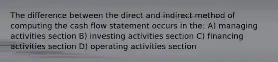 The difference between the direct and indirect method of computing the cash flow statement occurs in the: A) managing activities section B) investing activities section C) financing activities section D) operating activities section