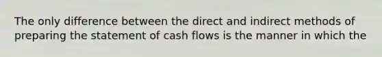 The only difference between the direct and indirect methods of preparing the statement of cash flows is the manner in which the