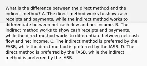 What is the difference between the direct method and the indirect method? A. The direct method works to show cash receipts and payments, while the indirect method works to differentiate between net cash flow and net income. B. The indirect method works to show cash receipts and payments, while the direct method works to differentiate between net cash flow and net income. C. The indirect method is preferred by the FASB, while the direct method is preferred by the IASB. D. The direct method is preferred by the FASB, while the indirect method is preferred by the IASB.