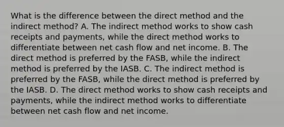 What is the difference between the direct method and the indirect method? A. The indirect method works to show cash receipts and payments, while the direct method works to differentiate between net cash flow and net income. B. The direct method is preferred by the FASB, while the indirect method is preferred by the IASB. C. The indirect method is preferred by the FASB, while the direct method is preferred by the IASB. D. The direct method works to show cash receipts and payments, while the indirect method works to differentiate between net cash flow and net income.