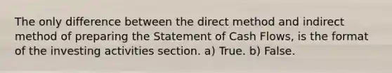 The only difference between the direct method and indirect method of preparing the Statement of Cash Flows, is the format of the investing activities section. a) True. b) False.