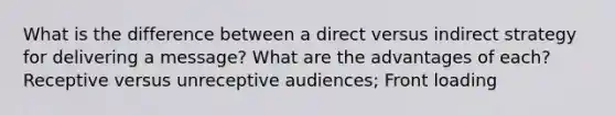 What is the difference between a direct versus indirect strategy for delivering a message? What are the advantages of each? Receptive versus unreceptive audiences; Front loading