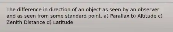 The difference in direction of an object as seen by an observer and as seen from some standard point. a) Parallax b) Altitude c) Zenith Distance d) Latitude