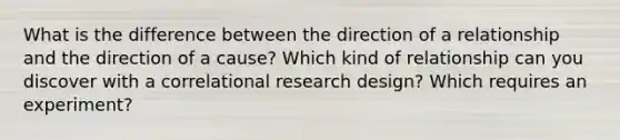 What is the difference between the direction of a relationship and the direction of a cause? Which kind of relationship can you discover with a correlational research design? Which requires an experiment?