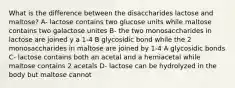 What is the difference between the disaccharides lactose and maltose? A- lactose contains two glucose units while maltose contains two galactose unites B- the two monosaccharides in lactose are joined y a 1-4 B glycosidic bond while the 2 monosaccharides in maltose are joined by 1-4 A glycosidic bonds C- lactose contains both an acetal and a hemiacetal while maltose contains 2 acetals D- lactose can be hydrolyzed in the body but maltose cannot