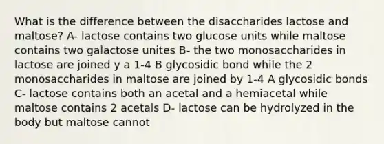 What is the difference between the disaccharides lactose and maltose? A- lactose contains two glucose units while maltose contains two galactose unites B- the two monosaccharides in lactose are joined y a 1-4 B glycosidic bond while the 2 monosaccharides in maltose are joined by 1-4 A glycosidic bonds C- lactose contains both an acetal and a hemiacetal while maltose contains 2 acetals D- lactose can be hydrolyzed in the body but maltose cannot