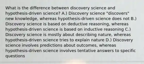 What is the difference between discovery science and hypothesis-driven science? A.) Discovery science "discovers" new knowledge, whereas hypothesis-driven science does not B.) Discovery science is based on deductive reasoning, whereas hypothesis-driven science is based on inductive reasoning C.) Discovery science is mostly about describing nature, whereas hypothesis-driven science tries to explain nature D.) Discovery science involves predictions about outcomes, whereas hypothesis-driven science involves tentative answers to specific questions