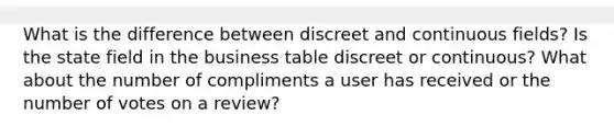 What is the difference between discreet and continuous fields? Is the state field in the business table discreet or continuous? What about the number of compliments a user has received or the number of votes on a review?