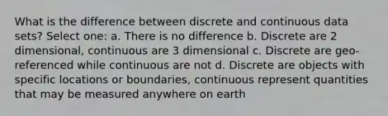 What is the difference between discrete and continuous data sets? Select one: a. There is no difference b. Discrete are 2 dimensional, continuous are 3 dimensional c. Discrete are geo-referenced while continuous are not d. Discrete are objects with specific locations or boundaries, continuous represent quantities that may be measured anywhere on earth