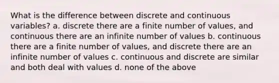 What is the difference between discrete and continuous variables? a. discrete there are a finite number of values, and continuous there are an infinite number of values b. continuous there are a finite number of values, and discrete there are an infinite number of values c. continuous and discrete are similar and both deal with values d. none of the above