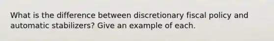 What is the difference between discretionary <a href='https://www.questionai.com/knowledge/kPTgdbKdvz-fiscal-policy' class='anchor-knowledge'>fiscal policy</a> and automatic stabilizers? Give an example of each.