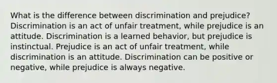 What is the difference between discrimination and prejudice? Discrimination is an act of unfair treatment, while prejudice is an attitude. Discrimination is a learned behavior, but prejudice is instinctual. Prejudice is an act of unfair treatment, while discrimination is an attitude. Discrimination can be positive or negative, while prejudice is always negative.