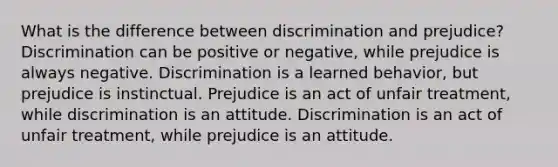 What is the difference between discrimination and prejudice? Discrimination can be positive or negative, while prejudice is always negative. Discrimination is a learned behavior, but prejudice is instinctual. Prejudice is an act of unfair treatment, while discrimination is an attitude. Discrimination is an act of unfair treatment, while prejudice is an attitude.