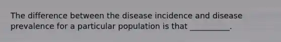 The difference between the disease incidence and disease prevalence for a particular population is that __________.