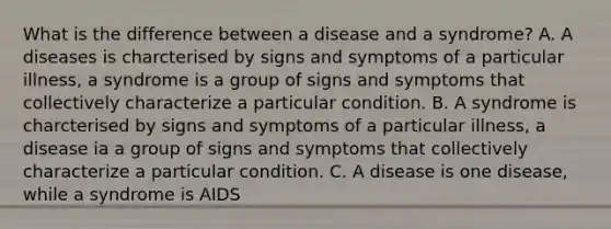 What is the difference between a disease and a syndrome? A. A diseases is charcterised by signs and symptoms of a particular illness, a syndrome is a group of signs and symptoms that collectively characterize a particular condition. B. A syndrome is charcterised by signs and symptoms of a particular illness, a disease ia a group of signs and symptoms that collectively characterize a particular condition. C. A disease is one disease, while a syndrome is AIDS