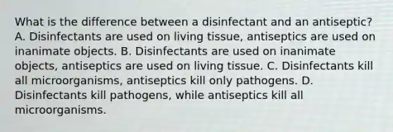 What is the difference between a disinfectant and an antiseptic? A. Disinfectants are used on living tissue, antiseptics are used on inanimate objects. B. Disinfectants are used on inanimate objects, antiseptics are used on living tissue. C. Disinfectants kill all microorganisms, antiseptics kill only pathogens. D. Disinfectants kill pathogens, while antiseptics kill all microorganisms.