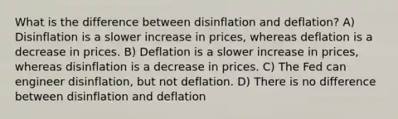 What is the difference between disinflation and deflation? A) Disinflation is a slower increase in prices, whereas deflation is a decrease in prices. B) Deflation is a slower increase in prices, whereas disinflation is a decrease in prices. C) The Fed can engineer disinflation, but not deflation. D) There is no difference between disinflation and deflation