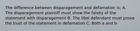 The difference between disparagement and defamation is; A. The disparagement plaintiff must show the falsity of the statement with disparagement B. The libel defendant must prove the trust of the statement in defamation C. Both a and b