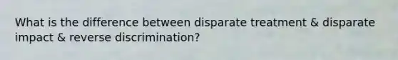 What is the difference between disparate treatment & disparate impact & reverse discrimination?