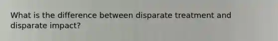 What is the difference between disparate treatment and disparate impact?