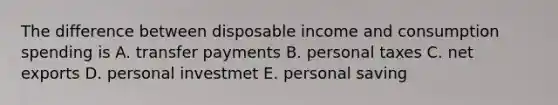 The difference between disposable income and consumption spending is A. transfer payments B. personal taxes C. net exports D. personal investmet E. personal saving