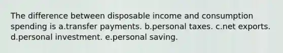 The difference between disposable income and consumption spending is a.transfer payments. b.personal taxes. c.net exports. d.personal investment. e.personal saving.