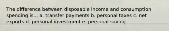 The difference between disposable income and consumption spending is... a. transfer payments b. personal taxes c. net exports d. personal investment e. personal saving