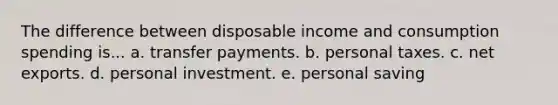 The difference between disposable income and consumption spending is... a. transfer payments. b. personal taxes. c. net exports. d. personal investment. e. personal saving