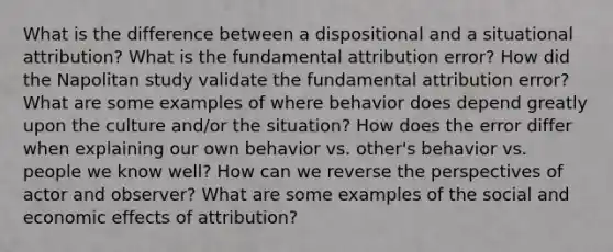 What is the difference between a dispositional and a situational attribution? What is the fundamental attribution error? How did the Napolitan study validate the fundamental attribution error? What are some examples of where behavior does depend greatly upon the culture and/or the situation? How does the error differ when explaining our own behavior vs. other's behavior vs. people we know well? How can we reverse the perspectives of actor and observer? What are some examples of the social and economic effects of attribution?