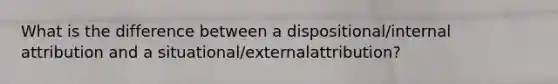 What is the difference between a dispositional/internal attribution and a situational/externalattribution?