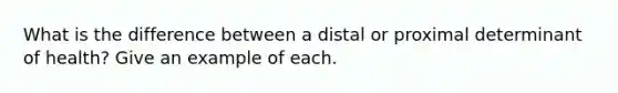 What is the difference between a distal or proximal determinant of health? Give an example of each.