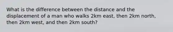 What is the difference between the distance and the displacement of a man who walks 2km east, then 2km north, then 2km west, and then 2km south?