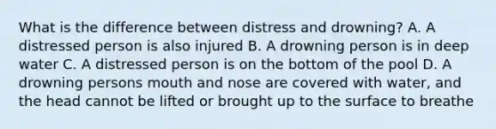 What is the difference between distress and drowning? A. A distressed person is also injured B. A drowning person is in deep water C. A distressed person is on the bottom of the pool D. A drowning persons mouth and nose are covered with water, and the head cannot be lifted or brought up to the surface to breathe