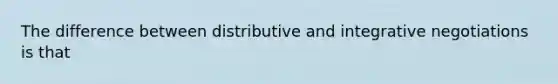 The difference between distributive and integrative negotiations is that