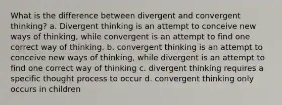 What is the difference between divergent and convergent thinking? a. Divergent thinking is an attempt to conceive new ways of thinking, while convergent is an attempt to find one correct way of thinking. b. convergent thinking is an attempt to conceive new ways of thinking, while divergent is an attempt to find one correct way of thinking c. divergent thinking requires a specific thought process to occur d. convergent thinking only occurs in children