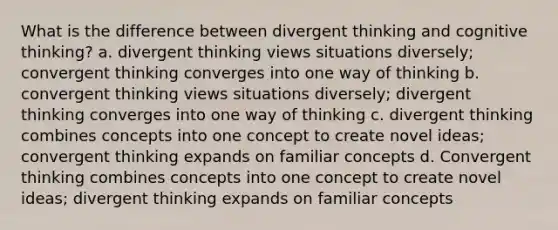 What is the difference between divergent thinking and cognitive thinking? a. divergent thinking views situations diversely; convergent thinking converges into one way of thinking b. convergent thinking views situations diversely; divergent thinking converges into one way of thinking c. divergent thinking combines concepts into one concept to create novel ideas; convergent thinking expands on familiar concepts d. Convergent thinking combines concepts into one concept to create novel ideas; divergent thinking expands on familiar concepts