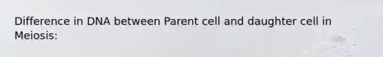 Difference in DNA between Parent cell and daughter cell in Meiosis: