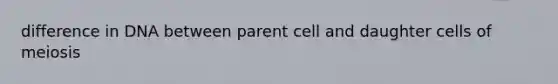 difference in DNA between parent cell and daughter cells of meiosis