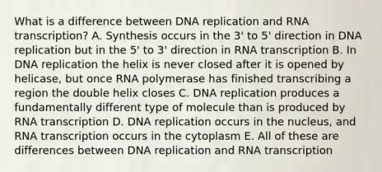 What is a difference between DNA replication and RNA transcription? A. Synthesis occurs in the 3' to 5' direction in DNA replication but in the 5' to 3' direction in RNA transcription B. In DNA replication the helix is never closed after it is opened by helicase, but once RNA polymerase has finished transcribing a region the double helix closes C. DNA replication produces a fundamentally different type of molecule than is produced by RNA transcription D. DNA replication occurs in the nucleus, and RNA transcription occurs in the cytoplasm E. All of these are differences between DNA replication and RNA transcription