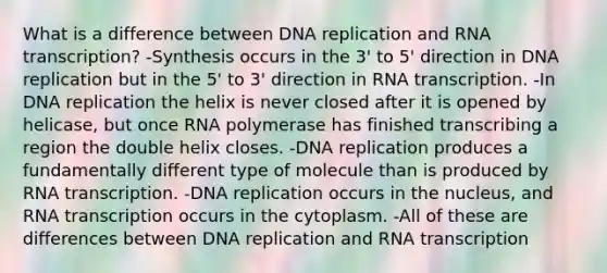 What is a difference between DNA replication and RNA transcription? -Synthesis occurs in the 3' to 5' direction in DNA replication but in the 5' to 3' direction in RNA transcription. -In DNA replication the helix is never closed after it is opened by helicase, but once RNA polymerase has finished transcribing a region the double helix closes. -DNA replication produces a fundamentally different type of molecule than is produced by RNA transcription. -DNA replication occurs in the nucleus, and RNA transcription occurs in the cytoplasm. -All of these are differences between DNA replication and RNA transcription