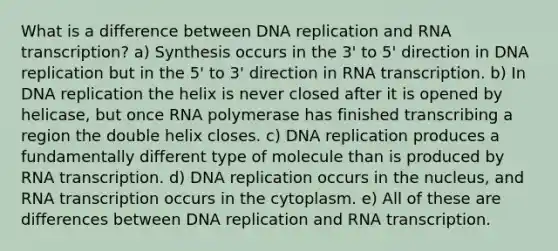 What is a difference between <a href='https://www.questionai.com/knowledge/kofV2VQU2J-dna-replication' class='anchor-knowledge'>dna replication</a> and RNA transcription? a) Synthesis occurs in the 3' to 5' direction in DNA replication but in the 5' to 3' direction in RNA transcription. b) In DNA replication the helix is never closed after it is opened by helicase, but once RNA polymerase has finished transcribing a region the double helix closes. c) DNA replication produces a fundamentally different type of molecule than is produced by RNA transcription. d) DNA replication occurs in the nucleus, and RNA transcription occurs in the cytoplasm. e) All of these are differences between DNA replication and RNA transcription.