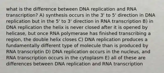 what is the difference between DNA replication and RNA transcription? A) synthesis occurs in the 3' to 5' direction in DNA replication but in the 5' to 3' direction in RNA transcription B) in DNA replication the helix is never closed after it is opened by helicase, but once RNA polymerase has finished transcribing a region, the double helix closes C) DNA replication produces a fundamentally different type of molecule than is produced by RNA transcriptin D) DNA replication occurs in the nucleus, and RNA transcription occurs in the cytoplasm E) all of these are differences between DNA replication and RNA transcription